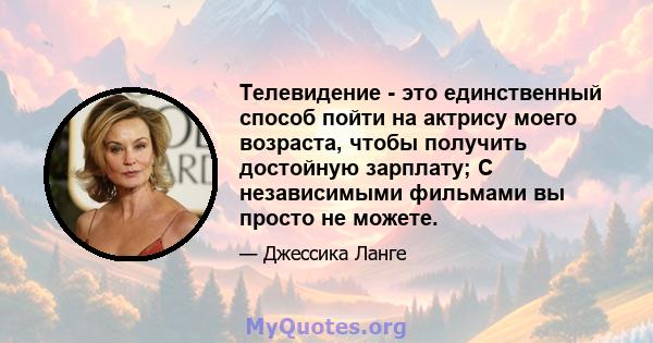 Телевидение - это единственный способ пойти на актрису моего возраста, чтобы получить достойную зарплату; С независимыми фильмами вы просто не можете.