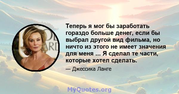 Теперь я мог бы заработать гораздо больше денег, если бы выбрал другой вид фильма, но ничто из этого не имеет значения для меня ... Я сделал те части, которые хотел сделать.