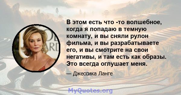 В этом есть что -то волшебное, когда я попадаю в темную комнату, и вы сняли рулон фильма, и вы разрабатываете его, и вы смотрите на свои негативы, и там есть как образы. Это всегда оглушает меня.