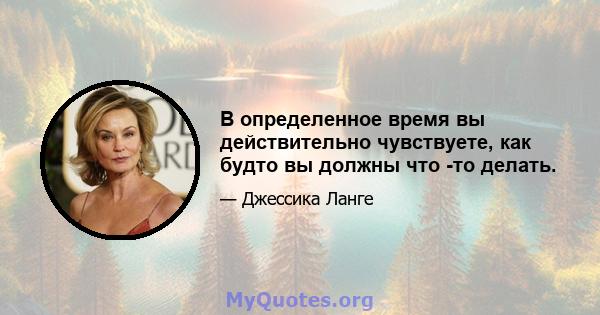 В определенное время вы действительно чувствуете, как будто вы должны что -то делать.