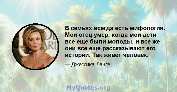 В семьях всегда есть мифология. Мой отец умер, когда мои дети все еще были молоды, и все же они все еще рассказывают его истории. Так живет человек.