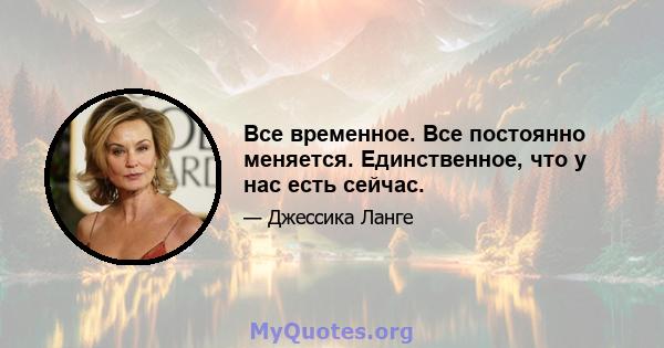 Все временное. Все постоянно меняется. Единственное, что у нас есть сейчас.