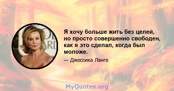 Я хочу больше жить без целей, но просто совершенно свободен, как я это сделал, когда был моложе.