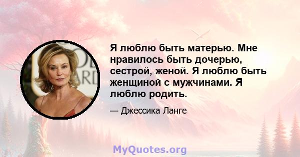 Я люблю быть матерью. Мне нравилось быть дочерью, сестрой, женой. Я люблю быть женщиной с мужчинами. Я люблю родить.