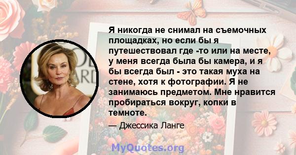 Я никогда не снимал на съемочных площадках, но если бы я путешествовал где -то или на месте, у меня всегда была бы камера, и я бы всегда был - это такая муха на стене, хотя к фотографии. Я не занимаюсь предметом. Мне