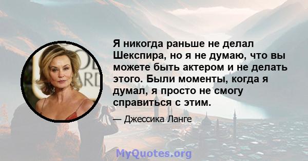 Я никогда раньше не делал Шекспира, но я не думаю, что вы можете быть актером и не делать этого. Были моменты, когда я думал, я просто не смогу справиться с этим.