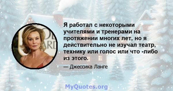 Я работал с некоторыми учителями и тренерами на протяжении многих лет, но я действительно не изучал театр, технику или голос или что -либо из этого.