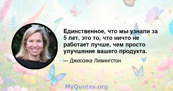 Единственное, что мы узнали за 5 лет, это то, что ничто не работает лучше, чем просто улучшение вашего продукта.