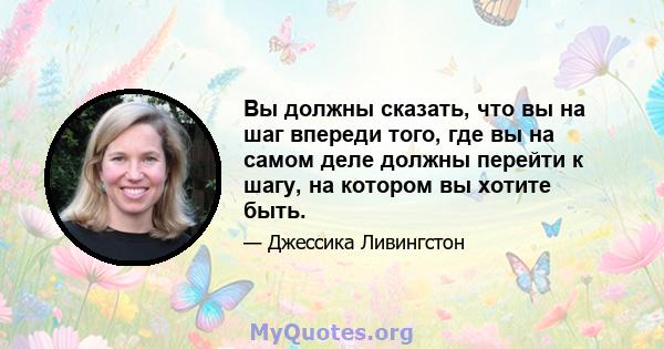 Вы должны сказать, что вы на шаг впереди того, где вы на самом деле должны перейти к шагу, на котором вы хотите быть.