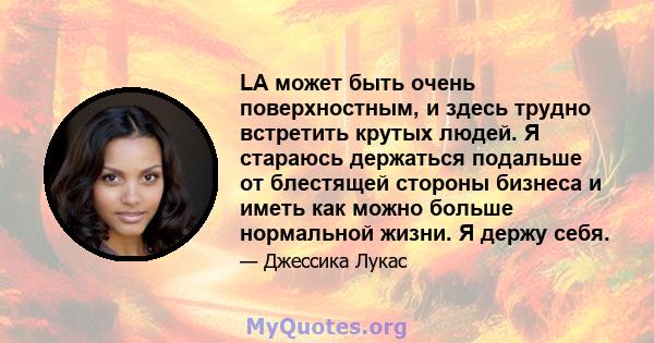 LA может быть очень поверхностным, и здесь трудно встретить крутых людей. Я стараюсь держаться подальше от блестящей стороны бизнеса и иметь как можно больше нормальной жизни. Я держу себя.