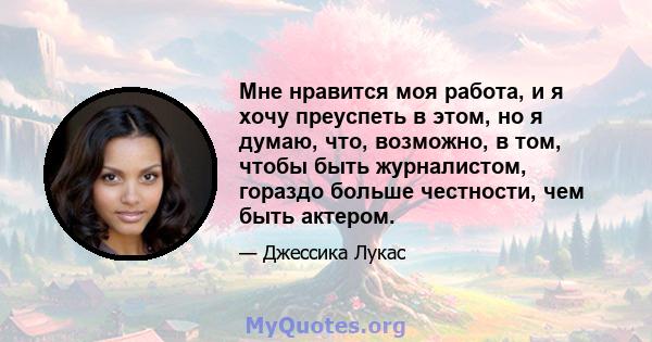 Мне нравится моя работа, и я хочу преуспеть в этом, но я думаю, что, возможно, в том, чтобы быть журналистом, гораздо больше честности, чем быть актером.