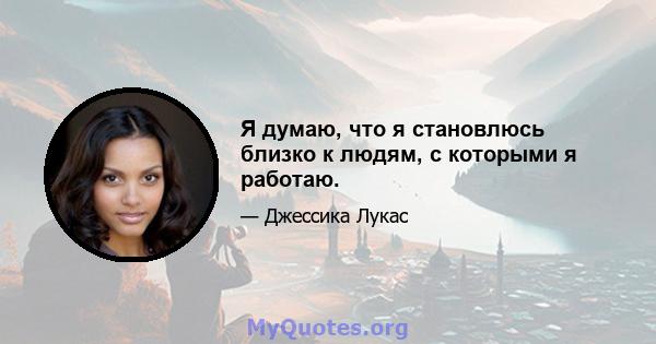 Я думаю, что я становлюсь близко к людям, с которыми я работаю.