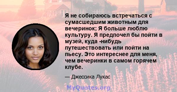 Я не собираюсь встречаться с сумасшедшим животным для вечеринок; Я больше люблю культуру. Я предпочел бы пойти в музей, куда -нибудь путешествовать или пойти на пьесу. Это интереснее для меня, чем вечеринки в самом