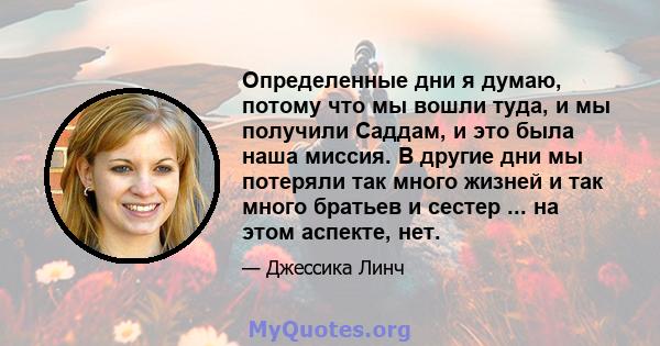 Определенные дни я думаю, потому что мы вошли туда, и мы получили Саддам, и это была наша миссия. В другие дни мы потеряли так много жизней и так много братьев и сестер ... на этом аспекте, нет.