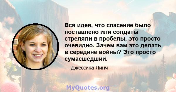 Вся идея, что спасение было поставлено или солдаты стреляли в пробелы, это просто очевидно. Зачем вам это делать в середине войны? Это просто сумасшедший.