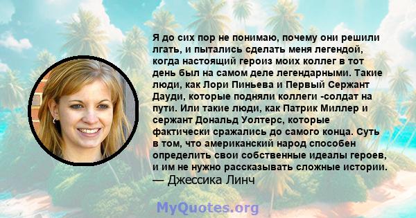 Я до сих пор не понимаю, почему они решили лгать, и пытались сделать меня легендой, когда настоящий героиз моих коллег в тот день был на самом деле легендарными. Такие люди, как Лори Пиньева и Первый Сержант Дауди,