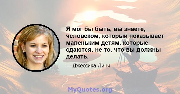 Я мог бы быть, вы знаете, человеком, который показывает маленьким детям, которые сдаются, не то, что вы должны делать.