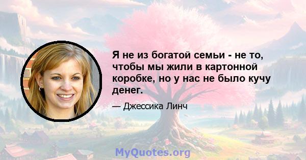 Я не из богатой семьи - не то, чтобы мы жили в картонной коробке, но у нас не было кучу денег.