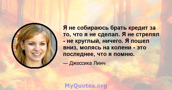 Я не собираюсь брать кредит за то, что я не сделал. Я не стрелял - не круглый, ничего. Я пошел вниз, молясь на колени - это последнее, что я помню.