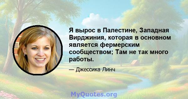 Я вырос в Палестине, Западная Вирджиния, которая в основном является фермерским сообществом; Там не так много работы.