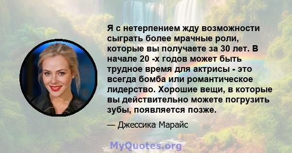 Я с нетерпением жду возможности сыграть более мрачные роли, которые вы получаете за 30 лет. В начале 20 -х годов может быть трудное время для актрисы - это всегда бомба или романтическое лидерство. Хорошие вещи, в