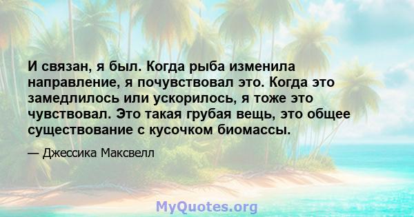 И связан, я был. Когда рыба изменила направление, я почувствовал это. Когда это замедлилось или ускорилось, я тоже это чувствовал. Это такая грубая вещь, это общее существование с кусочком биомассы.