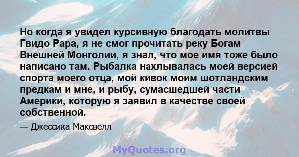 Но когда я увидел курсивную благодать молитвы Гвидо Рара, я не смог прочитать реку Богам Внешней Монголии, я знал, что мое имя тоже было написано там. Рыбалка нахлывалась моей версией спорта моего отца, мой кивок моим