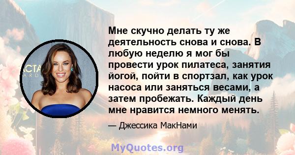 Мне скучно делать ту же деятельность снова и снова. В любую неделю я мог бы провести урок пилатеса, занятия йогой, пойти в спортзал, как урок насоса или заняться весами, а затем пробежать. Каждый день мне нравится