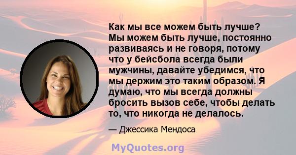 Как мы все можем быть лучше? Мы можем быть лучше, постоянно развиваясь и не говоря, потому что у бейсбола всегда были мужчины, давайте убедимся, что мы держим это таким образом. Я думаю, что мы всегда должны бросить