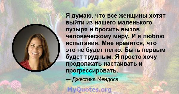 Я думаю, что все женщины хотят выйти из нашего маленького пузыря и бросить вызов человеческому миру. И я люблю испытания. Мне нравится, что это не будет легко. Быть первым будет трудным. Я просто хочу продолжать