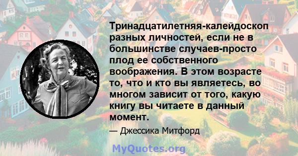 Тринадцатилетняя-калейдоскоп разных личностей, если не в большинстве случаев-просто плод ее собственного воображения. В этом возрасте то, что и кто вы являетесь, во многом зависит от того, какую книгу вы читаете в