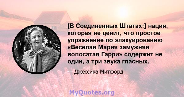 [В Соединенных Штатах:] нация, которая не ценит, что простое упражнение по элакуированию «Веселая Мария замужняя волосатая Гарри» содержит не один, а три звука гласных.