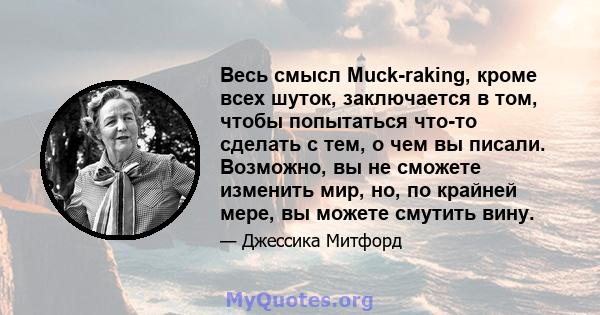 Весь смысл Muck-raking, кроме всех шуток, заключается в том, чтобы попытаться что-то сделать с тем, о чем вы писали. Возможно, вы не сможете изменить мир, но, по крайней мере, вы можете смутить вину.