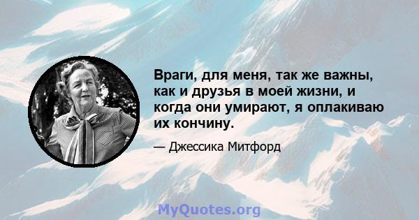 Враги, для меня, так же важны, как и друзья в моей жизни, и когда они умирают, я оплакиваю их кончину.