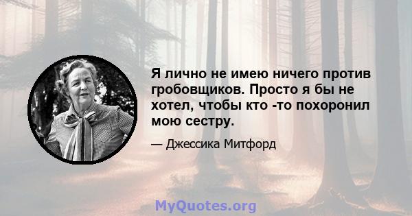 Я лично не имею ничего против гробовщиков. Просто я бы не хотел, чтобы кто -то похоронил мою сестру.