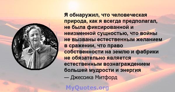 Я обнаружил, что человеческая природа, как я всегда предполагал, не была фиксированной и неизменной сущностью, что войны не вызваны естественным желанием в сражении, что право собственности на землю и фабрики не