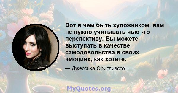 Вот в чем быть художником, вам не нужно учитывать чью -то перспективу. Вы можете выступать в качестве самодовольства в своих эмоциях, как хотите.