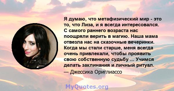 Я думаю, что метафизический мир - это то, что Лиза, и я всегда интересовался. С самого раннего возраста нас поощряли верить в магию. Наша мама отвезла нас на сказочные вечеринки. Когда мы стали старше, меня всегда очень 