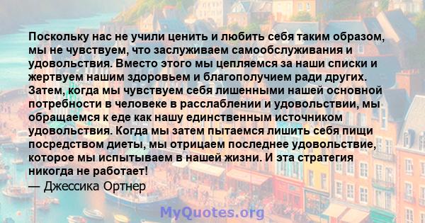 Поскольку нас не учили ценить и любить себя таким образом, мы не чувствуем, что заслуживаем самообслуживания и удовольствия. Вместо этого мы цепляемся за наши списки и жертвуем нашим здоровьем и благополучием ради