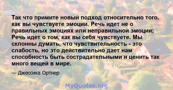 Так что примите новый подход относительно того, как вы чувствуете эмоции. Речь идет не о правильных эмоциях или неправильной эмоции; Речь идет о том, как вы себя чувствуете. Мы склонны думать, что чувствительность - это 