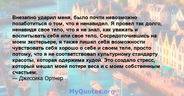 Внезапно ударил меня, было почти невозможно позаботиться о том, что я ненавидел. Я провел так долго, ненавидя свое тело, что я не знал, как уважать и воспитывать себя или свое тело. Сосредоточившись на моем экстерьере,