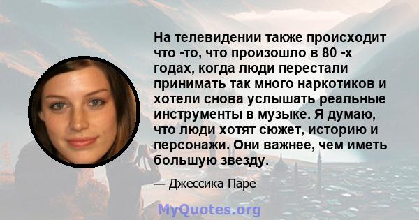 На телевидении также происходит что -то, что произошло в 80 -х годах, когда люди перестали принимать так много наркотиков и хотели снова услышать реальные инструменты в музыке. Я думаю, что люди хотят сюжет, историю и