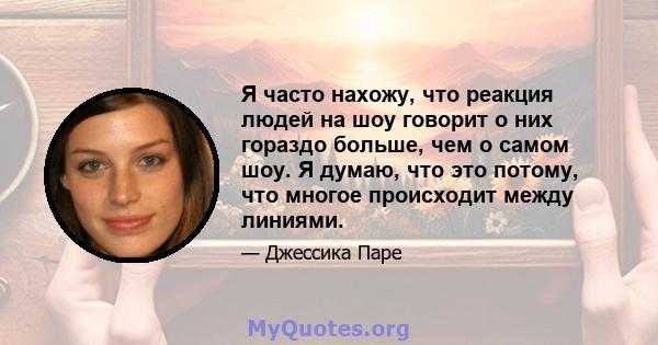 Я часто нахожу, что реакция людей на шоу говорит о них гораздо больше, чем о самом шоу. Я думаю, что это потому, что многое происходит между линиями.