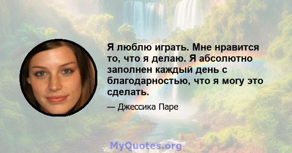 Я люблю играть. Мне нравится то, что я делаю. Я абсолютно заполнен каждый день с благодарностью, что я могу это сделать.