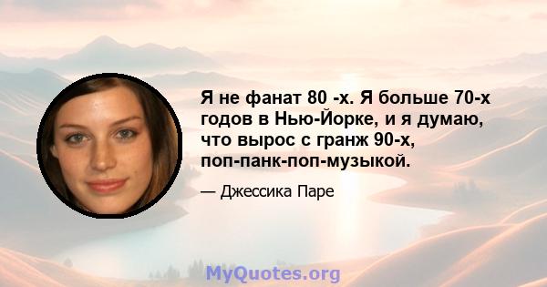 Я не фанат 80 -х. Я больше 70-х годов в Нью-Йорке, и я думаю, что вырос с гранж 90-х, поп-панк-поп-музыкой.