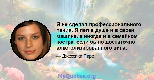 Я не сделал профессионального пения. Я пел в душе и в своей машине, а иногда и в семейном костра, если было достаточно алкоголизированного вина.