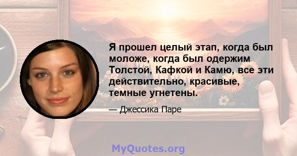 Я прошел целый этап, когда был моложе, когда был одержим Толстой, Кафкой и Камю, все эти действительно, красивые, темные угнетены.