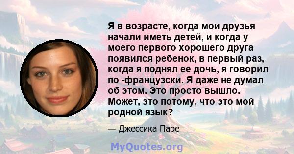 Я в возрасте, когда мои друзья начали иметь детей, и когда у моего первого хорошего друга появился ребенок, в первый раз, когда я поднял ее дочь, я говорил по -французски. Я даже не думал об этом. Это просто вышло.