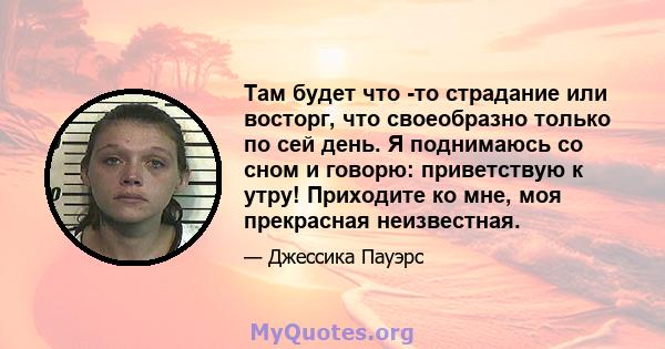 Там будет что -то страдание или восторг, что своеобразно только по сей день. Я поднимаюсь со сном и говорю: приветствую к утру! Приходите ко мне, моя прекрасная неизвестная.