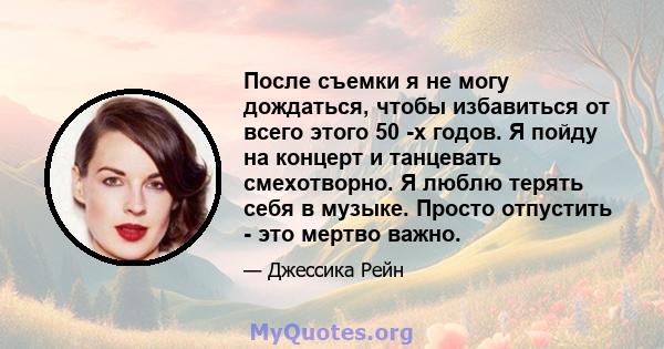 После съемки я не могу дождаться, чтобы избавиться от всего этого 50 -х годов. Я пойду на концерт и танцевать смехотворно. Я люблю терять себя в музыке. Просто отпустить - это мертво важно.